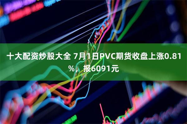 十大配资炒股大全 7月1日PVC期货收盘上涨0.81%，报6091元