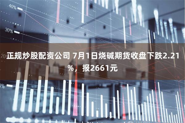 正规炒股配资公司 7月1日烧碱期货收盘下跌2.21%，报2661元