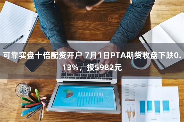 可靠实盘十倍配资开户 7月1日PTA期货收盘下跌0.13%，报5982元