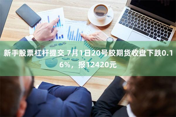 新手股票杠杆提交 7月1日20号胶期货收盘下跌0.16%，报12420元