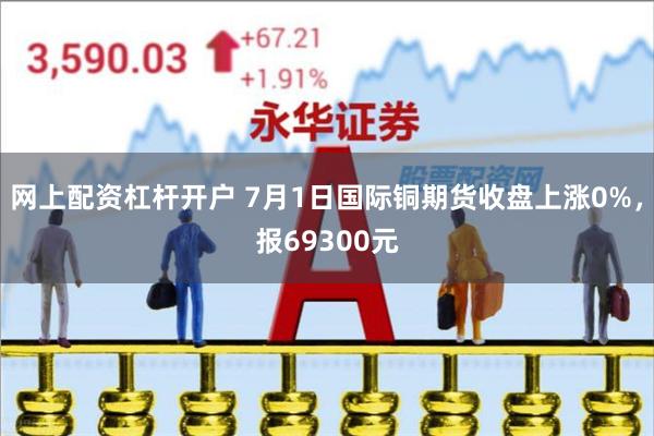 网上配资杠杆开户 7月1日国际铜期货收盘上涨0%，报69300元