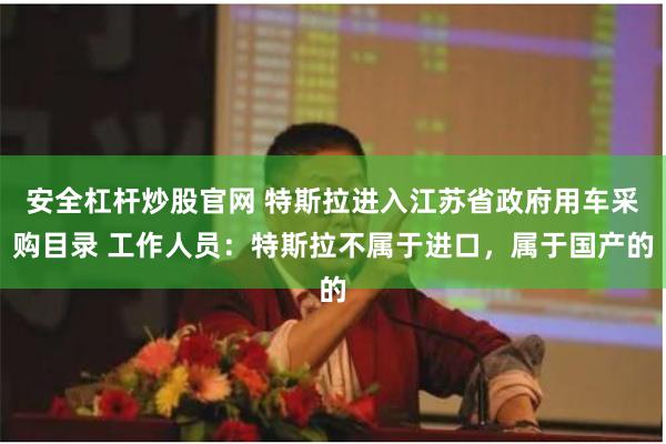 安全杠杆炒股官网 特斯拉进入江苏省政府用车采购目录 工作人员：特斯拉不属于进口，属于国产的