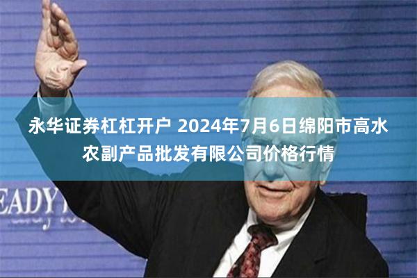 永华证券杠杠开户 2024年7月6日绵阳市高水农副产品批发有限公司价格行情