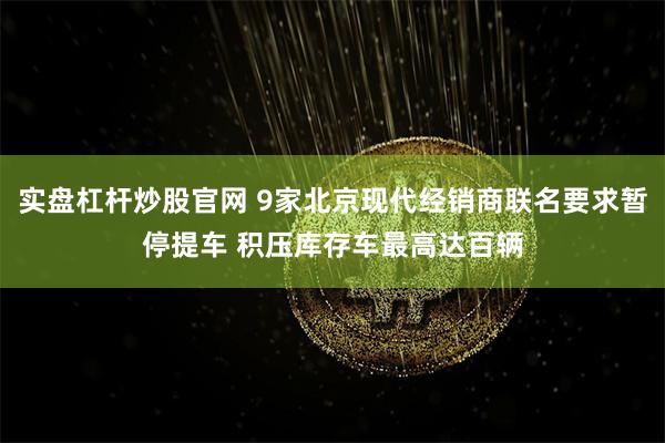 实盘杠杆炒股官网 9家北京现代经销商联名要求暂停提车 积压库存车最高达百辆