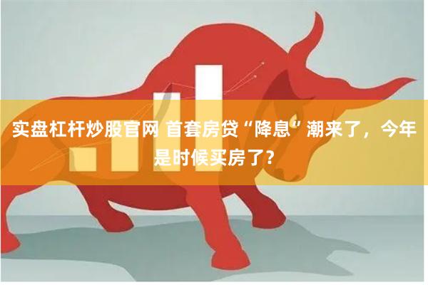实盘杠杆炒股官网 首套房贷“降息”潮来了，今年是时候买房了？