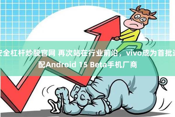 安全杠杆炒股官网 再次站在行业前沿，vivo成为首批适配Android 15 Beta手机厂商