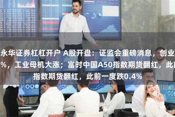 永华证券杠杠开户 A股开盘：证监会重磅消息，创业板指低开0.31%，工业母机大涨；富时中国A50指数期货翻红，此前一度跌0.4%