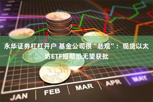 永华证券杠杠开户 基金公司很“悲观”：现货以太坊ETF短期恐无望获批