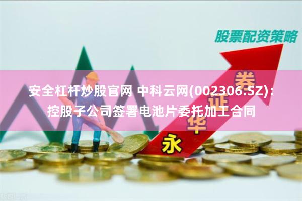 安全杠杆炒股官网 中科云网(002306.SZ)：控股子公司签署电池片委托加工合同