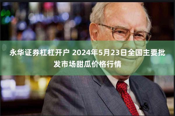 永华证券杠杠开户 2024年5月23日全国主要批发市场甜瓜价格行情