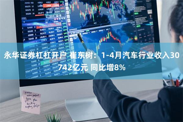 永华证券杠杠开户 崔东树：1-4月汽车行业收入30742亿元 同比增8%