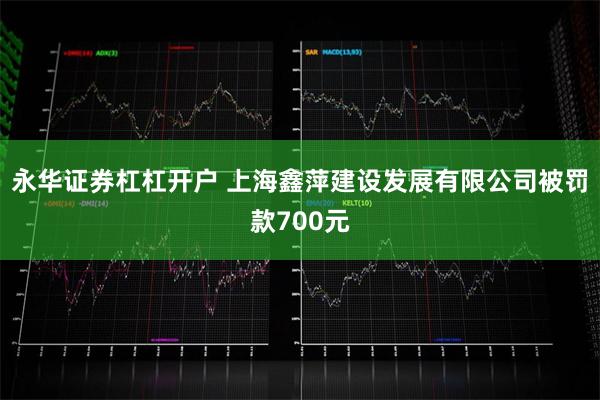 永华证券杠杠开户 上海鑫萍建设发展有限公司被罚款700元