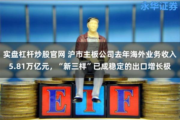 实盘杠杆炒股官网 沪市主板公司去年海外业务收入5.81万亿元，“新三样”已成稳定的出口增长极