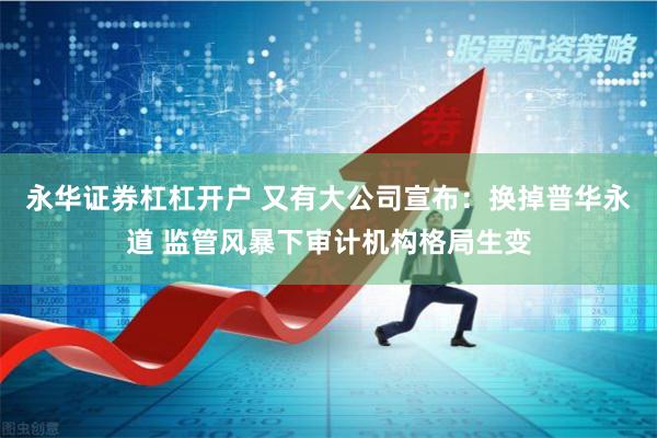 永华证券杠杠开户 又有大公司宣布：换掉普华永道 监管风暴下审计机构格局生变