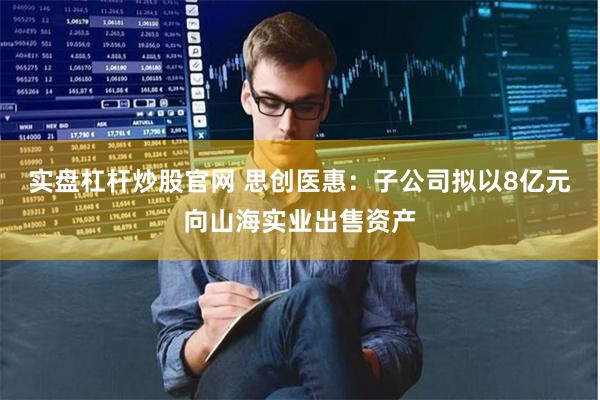 实盘杠杆炒股官网 思创医惠：子公司拟以8亿元向山海实业出售资产