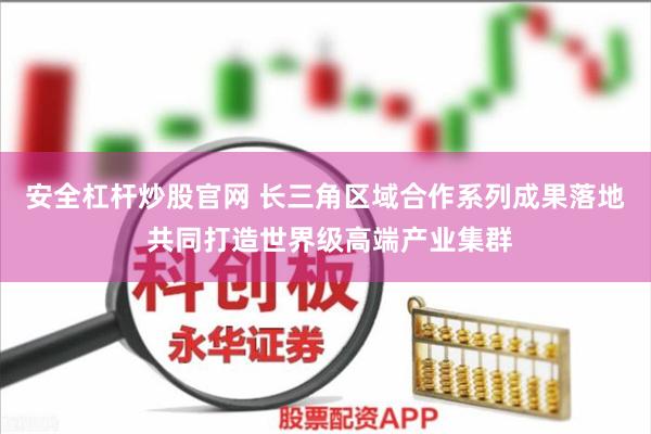 安全杠杆炒股官网 长三角区域合作系列成果落地 共同打造世界级高端产业集群
