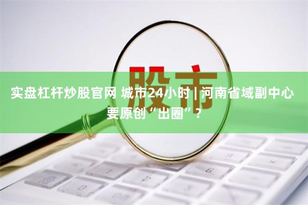 实盘杠杆炒股官网 城市24小时 | 河南省域副中心 要原创“出圈”？