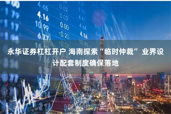 永华证券杠杠开户 海南探索“临时仲裁” 业界设计配套制度确保落地