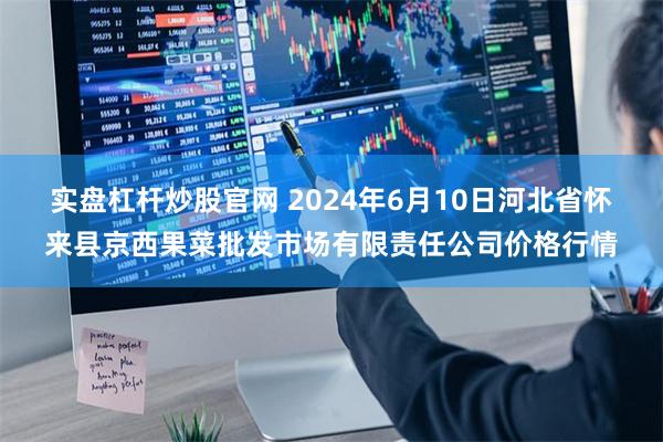 实盘杠杆炒股官网 2024年6月10日河北省怀来县京西果菜批发市场有限责任公司价格行情