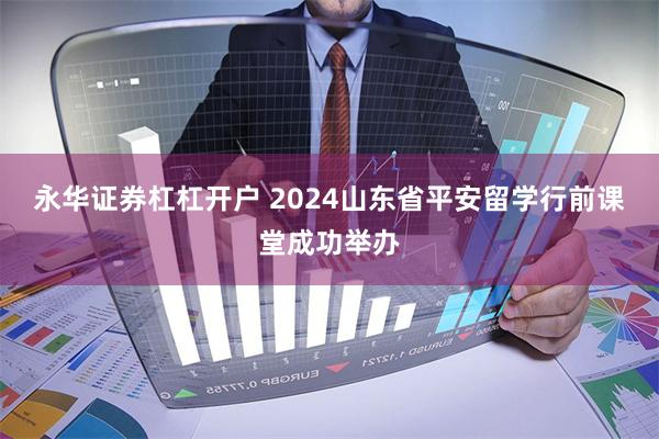 永华证券杠杠开户 2024山东省平安留学行前课堂成功举办
