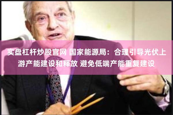 实盘杠杆炒股官网 国家能源局：合理引导光伏上游产能建设和释放 避免低端产能重复建设