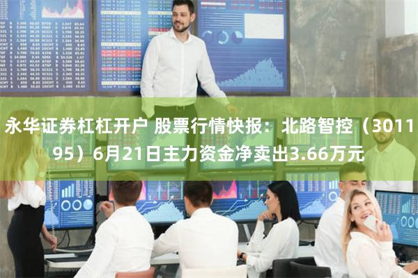 永华证券杠杠开户 股票行情快报：北路智控（301195）6月21日主力资金净卖出3.66万元