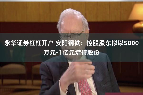 永华证券杠杠开户 安阳钢铁：控股股东拟以5000万元-1亿元增持股份