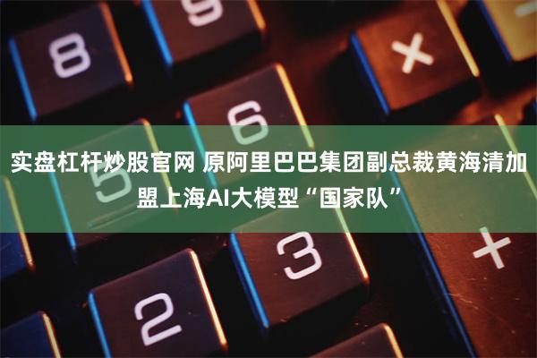 实盘杠杆炒股官网 原阿里巴巴集团副总裁黄海清加盟上海AI大模型“国家队”