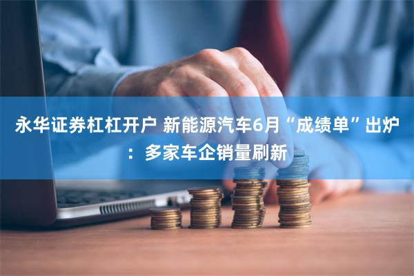 永华证券杠杠开户 新能源汽车6月“成绩单”出炉：多家车企销量刷新