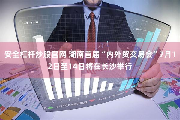 安全杠杆炒股官网 湖南首届“内外贸交易会”7月12日至14日将在长沙举行