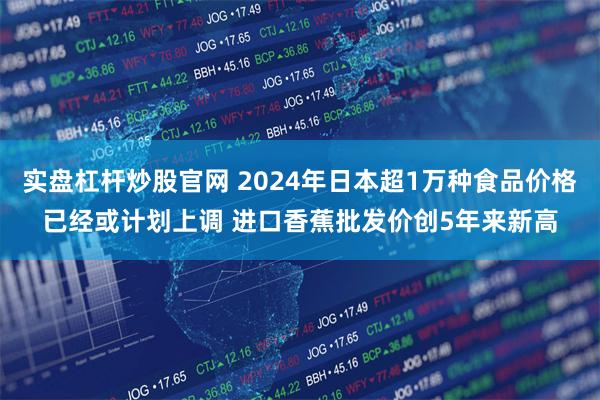 实盘杠杆炒股官网 2024年日本超1万种食品价格已经或计划上调 进口香蕉批发价创5年来新高