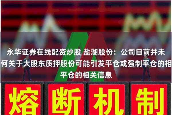 永华证券在线配资炒股 盐湖股份：公司目前并未收到任何关于大股东质押股份可能引发平仓或强制平仓的相关信息