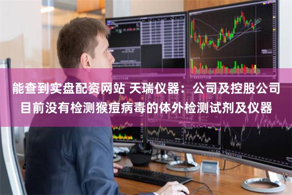 能查到实盘配资网站 天瑞仪器：公司及控股公司目前没有检测猴痘病毒的体外检测试剂及仪器