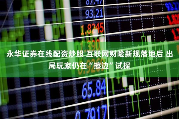 永华证券在线配资炒股 互联网财险新规落地后 出局玩家仍在“擦边”试探