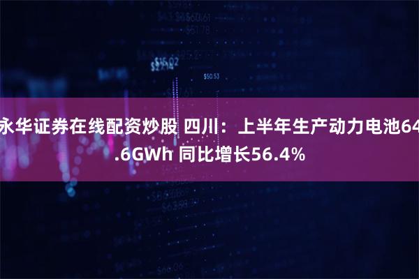 永华证券在线配资炒股 四川：上半年生产动力电池64.6GWh 同比增长56.4%