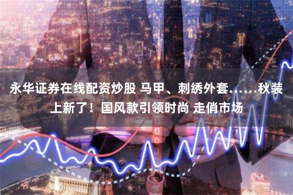 永华证券在线配资炒股 马甲、刺绣外套……秋装上新了！国风款引领时尚 走俏市场