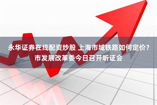 永华证券在线配资炒股 上海市域铁路如何定价？市发展改革委今日召开听证会