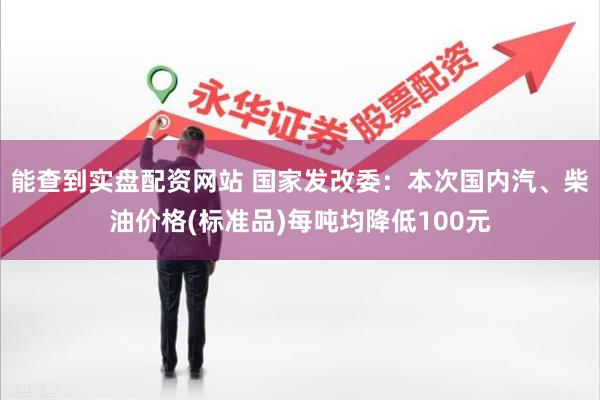 能查到实盘配资网站 国家发改委：本次国内汽、柴油价格(标准品)每吨均降低100元