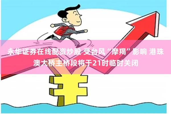 永华证券在线配资炒股 受台风“摩羯”影响 港珠澳大桥主桥段将于21时临时关闭