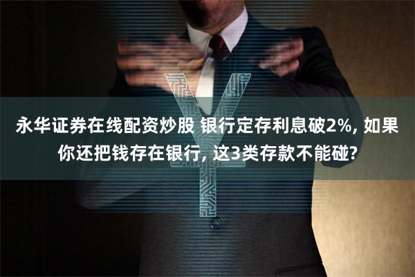 永华证券在线配资炒股 银行定存利息破2%, 如果你还把钱存在银行, 这3类存款不能碰?