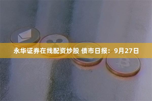 永华证券在线配资炒股 债市日报：9月27日