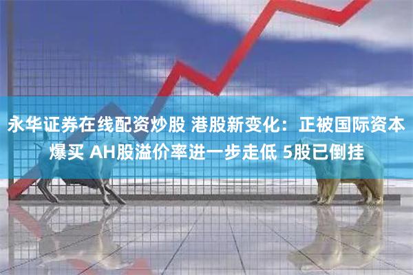 永华证券在线配资炒股 港股新变化：正被国际资本爆买 AH股溢价率进一步走低 5股已倒挂