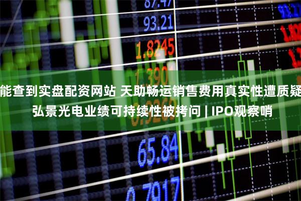 能查到实盘配资网站 天助畅运销售费用真实性遭质疑 弘景光电业绩可持续性被拷问 | IPO观察哨