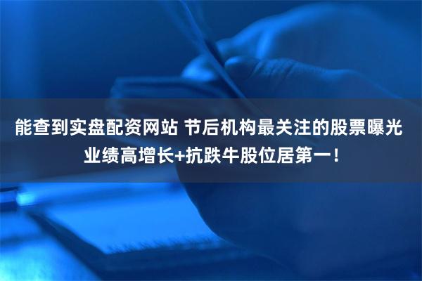 能查到实盘配资网站 节后机构最关注的股票曝光 业绩高增长+抗跌牛股位居第一！