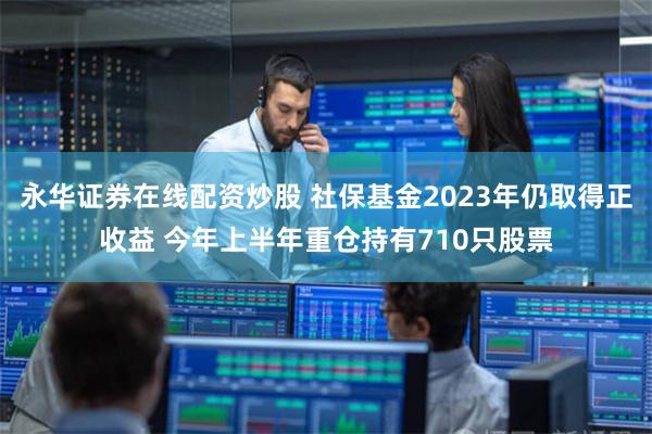 永华证券在线配资炒股 社保基金2023年仍取得正收益 今年上半年重仓持有710只股票
