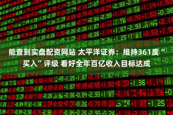 能查到实盘配资网站 太平洋证券：维持361度“买入”评级 看好全年百亿收入目标达成