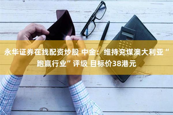 永华证券在线配资炒股 中金：维持兖煤澳大利亚“跑赢行业”评级 目标价38港元