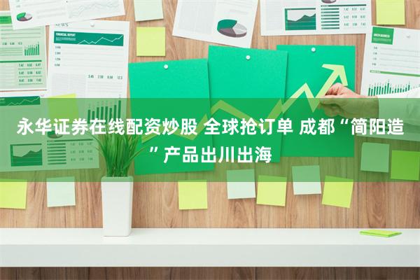 永华证券在线配资炒股 全球抢订单 成都“简阳造”产品出川出海