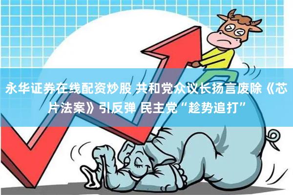 永华证券在线配资炒股 共和党众议长扬言废除《芯片法案》引反弹 民主党“趁势追打”