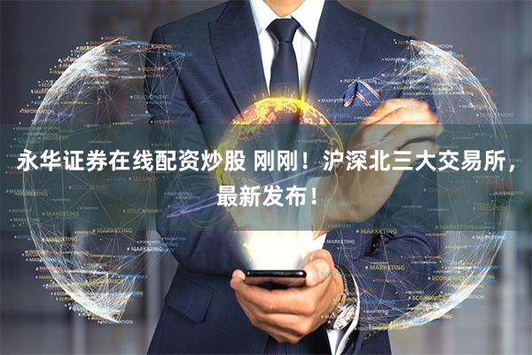 永华证券在线配资炒股 刚刚！沪深北三大交易所，最新发布！